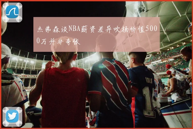 杰弗森谈NBA薪资差异吹杨价值5000万并非夸张
