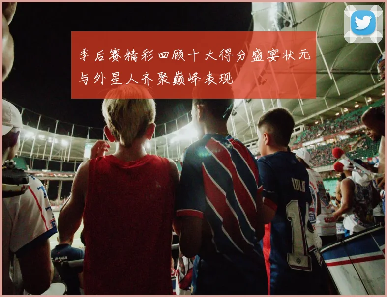 季后赛精彩回顾十大得分盛宴状元与外星人齐聚巅峰表现