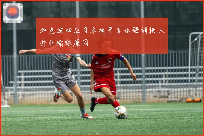 加克波回应日本绝平言论强调换人并非输球原因