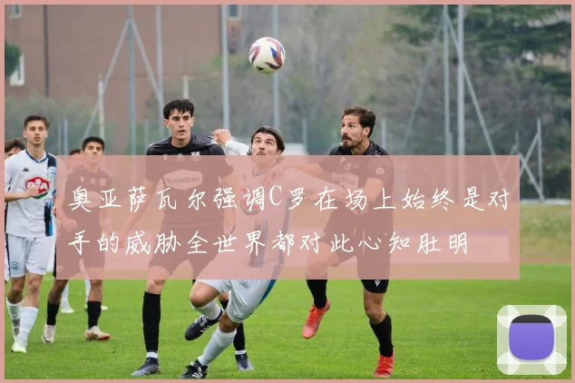 奥亚萨瓦尔强调C罗在场上始终是对手的威胁全世界都对此心知肚明