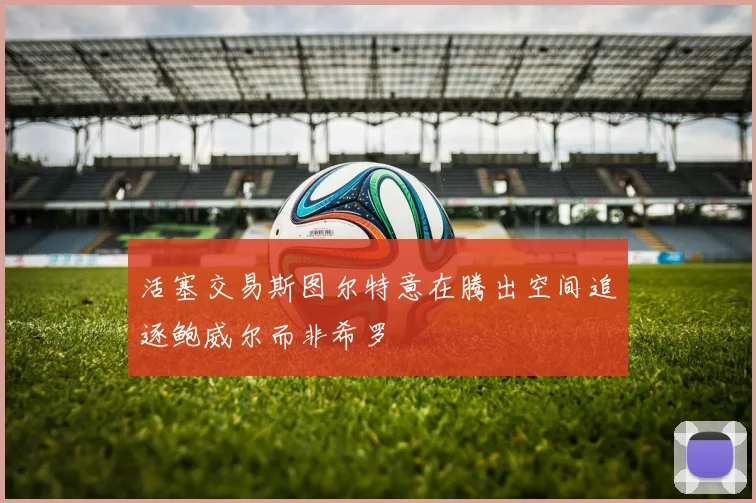 活塞交易斯图尔特意在腾出空间追逐鲍威尔而非希罗