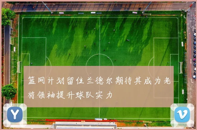 篮网计划留住兰德尔期待其成为老将领袖提升球队实力