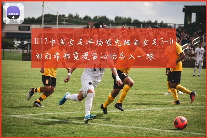 U17中国女足半场领先缅甸女足3-0刘雨希郑霓漫黄沁怡各入一球