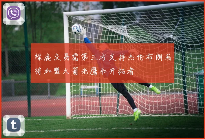 绿鹿交易需第三方支持杰伦布朗或将加盟火箭老鹰和开拓者