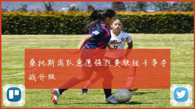 桑托斯离队意愿强烈曼联纽卡争夺战升级