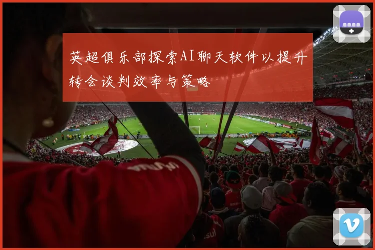 英超俱乐部探索AI聊天软件以提升转会谈判效率与策略