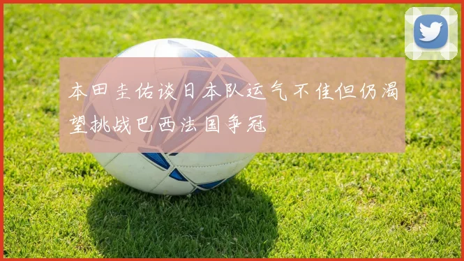 本田圭佑谈日本队运气不佳但仍渴望挑战巴西法国争冠